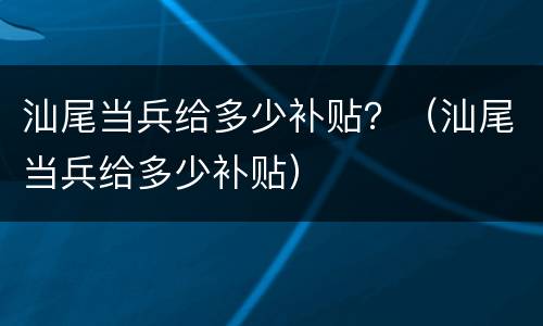 汕尾当兵给多少补贴？（汕尾当兵给多少补贴）