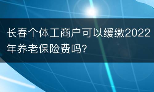 长春个体工商户可以缓缴2022年养老保险费吗？