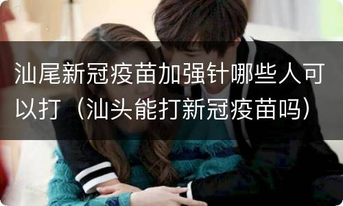 汕尾新冠疫苗加强针哪些人可以打（汕头能打新冠疫苗吗）