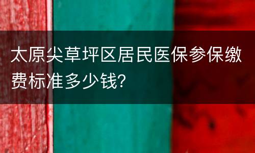 太原尖草坪区居民医保参保缴费标准多少钱？