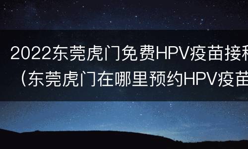 2022东莞虎门免费HPV疫苗接种（东莞虎门在哪里预约HPV疫苗）