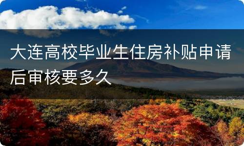 大连高校毕业生住房补贴申请后审核要多久