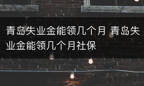青岛失业金能领几个月 青岛失业金能领几个月社保