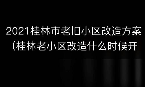 2021桂林市老旧小区改造方案（桂林老小区改造什么时候开始）