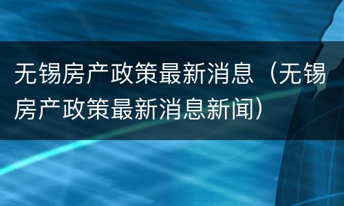 无锡房产政策最新消息（无锡房产政策最新消息新闻）