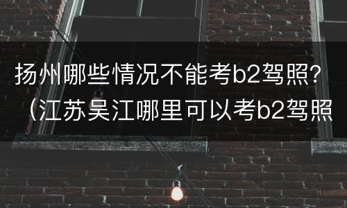 扬州哪些情况不能考b2驾照？（江苏吴江哪里可以考b2驾照）