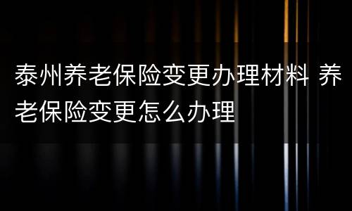 泰州养老保险变更办理材料 养老保险变更怎么办理