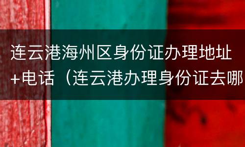 连云港海州区身份证办理地址+电话（连云港办理身份证去哪里）