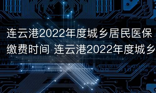 连云港2022年度城乡居民医保缴费时间 连云港2022年度城乡居民医保缴费时间是多少