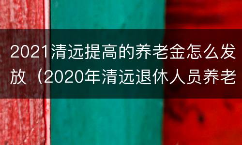 2021清远提高的养老金怎么发放（2020年清远退休人员养老金）