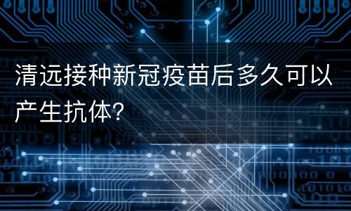 清远接种新冠疫苗后多久可以产生抗体？