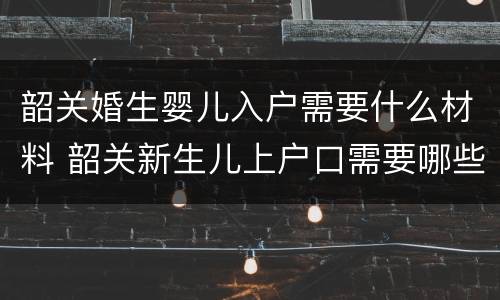 韶关婚生婴儿入户需要什么材料 韶关新生儿上户口需要哪些证件
