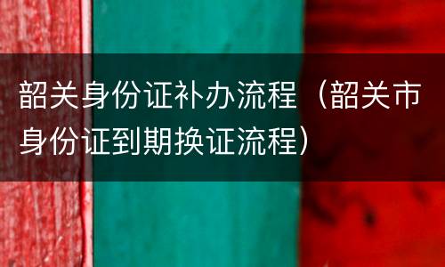 韶关身份证补办流程（韶关市身份证到期换证流程）