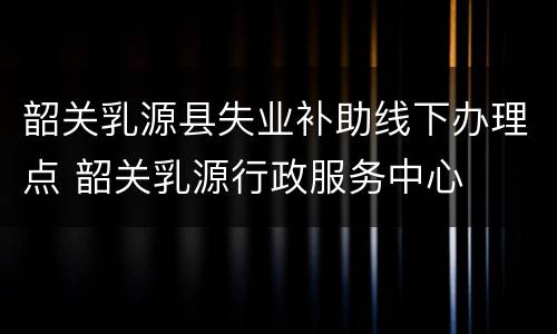 韶关乳源县失业补助线下办理点 韶关乳源行政服务中心