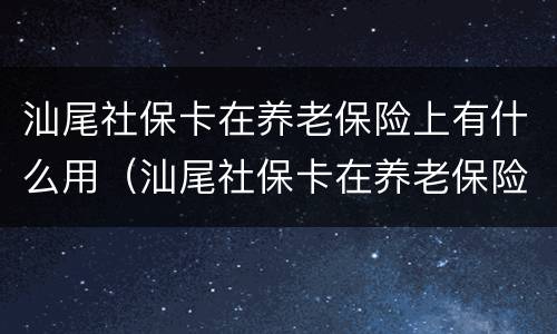 汕尾社保卡在养老保险上有什么用（汕尾社保卡在养老保险上有什么用吗）