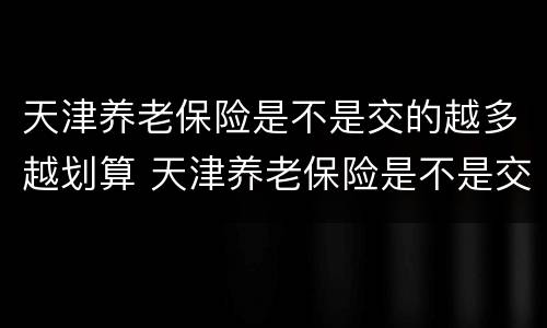 天津养老保险是不是交的越多越划算 天津养老保险是不是交的越多越划算呀