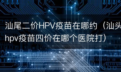 汕尾二价HPV疫苗在哪约（汕头hpv疫苗四价在哪个医院打）