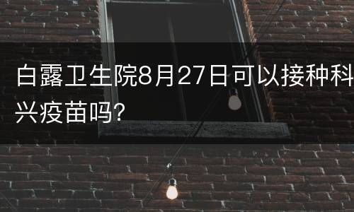 白露卫生院8月27日可以接种科兴疫苗吗？