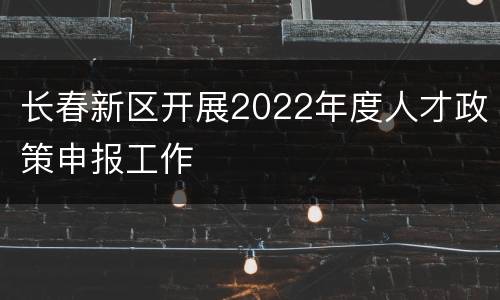 长春新区开展2022年度人才政策申报工作