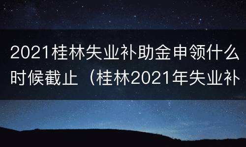 2021桂林失业补助金申领什么时候截止（桂林2021年失业补助金）