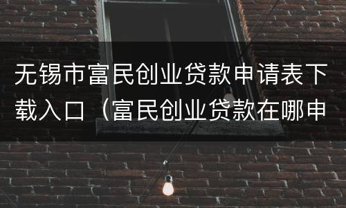 无锡市富民创业贷款申请表下载入口（富民创业贷款在哪申请）