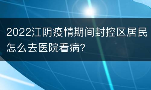 2022江阴疫情期间封控区居民怎么去医院看病？