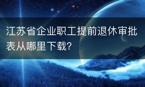 江苏省企业职工提前退休审批表从哪里下载？