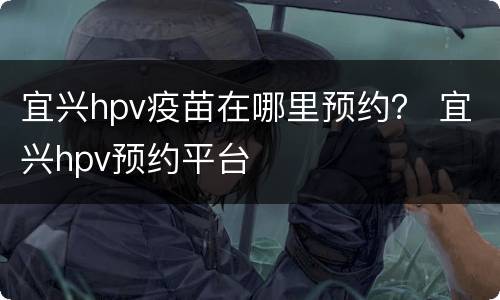 宜兴hpv疫苗在哪里预约？ 宜兴hpv预约平台