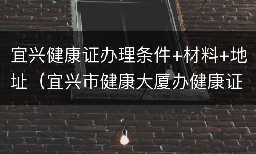 宜兴健康证办理条件+材料+地址（宜兴市健康大厦办健康证）