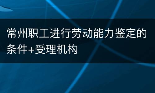 常州职工进行劳动能力鉴定的条件+受理机构