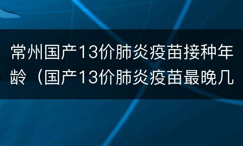 常州国产13价肺炎疫苗接种年龄（国产13价肺炎疫苗最晚几个月打第一针?）