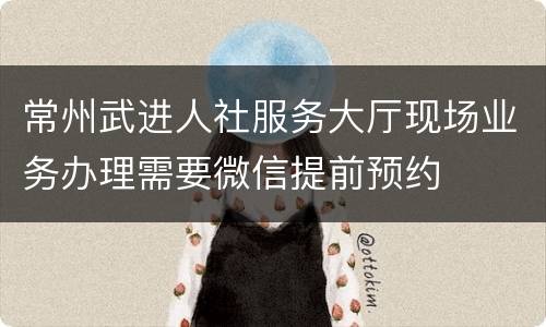 常州武进人社服务大厅现场业务办理需要微信提前预约