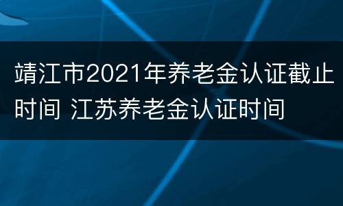 靖江市2021年养老金认证截止时间 江苏养老金认证时间