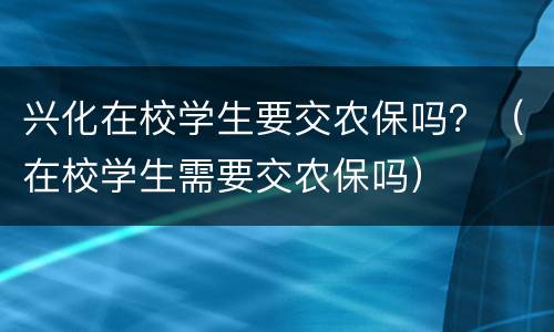 兴化在校学生要交农保吗？（在校学生需要交农保吗）
