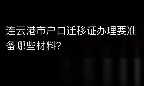 连云港市户口迁移证办理要准备哪些材料？