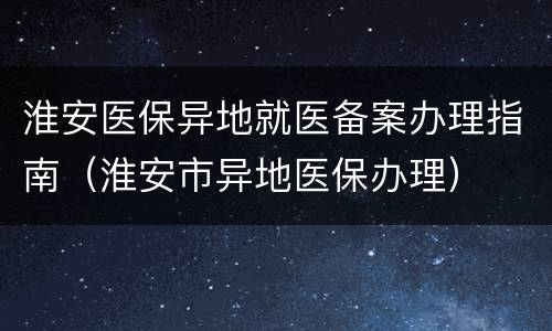 淮安医保异地就医备案办理指南（淮安市异地医保办理）