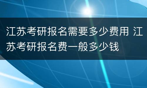 江苏考研报名需要多少费用 江苏考研报名费一般多少钱