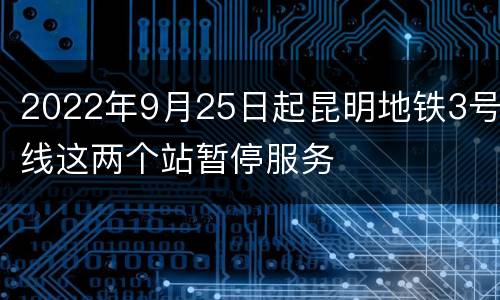 2022年9月25日起昆明地铁3号线这两个站暂停服务