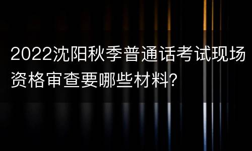 2022沈阳秋季普通话考试现场资格审查要哪些材料？