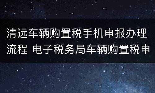 清远车辆购置税手机申报办理流程 电子税务局车辆购置税申报流程