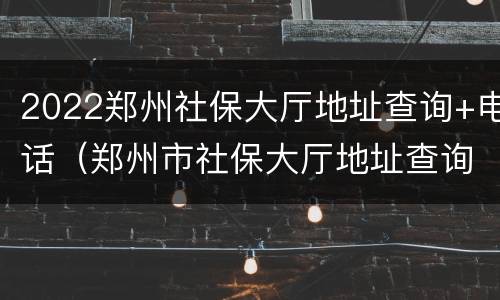 2022郑州社保大厅地址查询+电话（郑州市社保大厅地址查询）