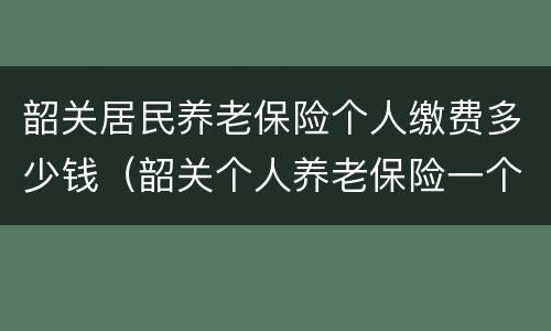 韶关居民养老保险个人缴费多少钱（韶关个人养老保险一个月多少钱）