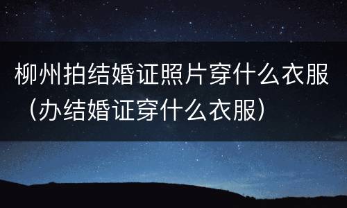 柳州拍结婚证照片穿什么衣服（办结婚证穿什么衣服）