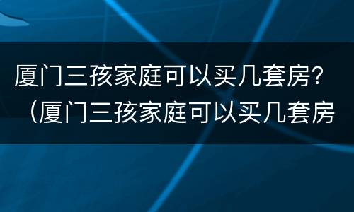 厦门三孩家庭可以买几套房？（厦门三孩家庭可以买几套房子）
