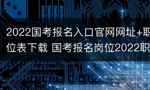2022国考报名入口官网网址+职位表下载 国考报名岗位2022职位表查询