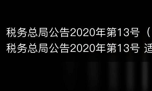 税务总局公告2020年第13号（税务总局公告2020年第13号 适用于不动产交易）