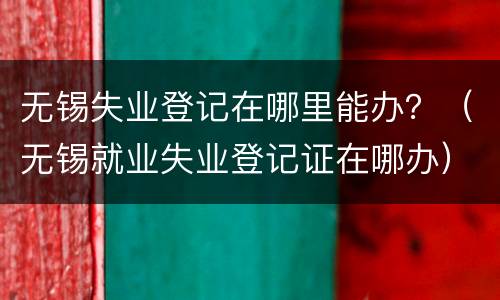 无锡失业登记在哪里能办？（无锡就业失业登记证在哪办）
