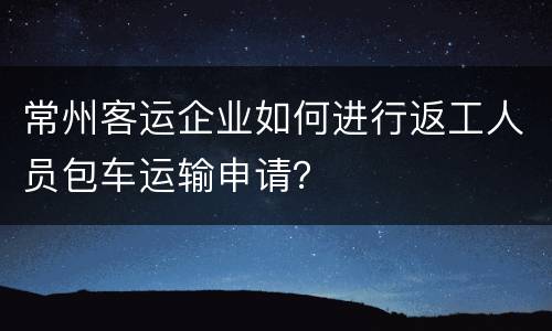 常州客运企业如何进行返工人员包车运输申请？