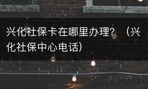 兴化社保卡在哪里办理？（兴化社保中心电话）