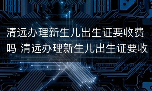 清远办理新生儿出生证要收费吗 清远办理新生儿出生证要收费吗